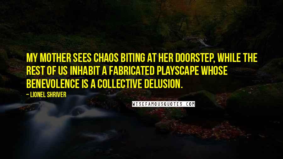 Lionel Shriver Quotes: my mother sees chaos biting at her doorstep, while the rest of us inhabit a fabricated playscape whose benevolence is a collective delusion.