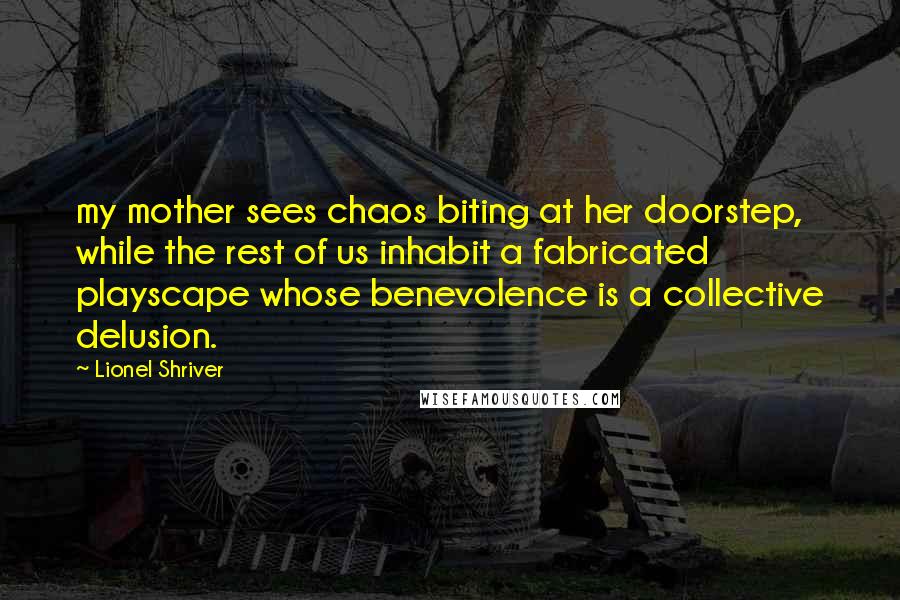 Lionel Shriver Quotes: my mother sees chaos biting at her doorstep, while the rest of us inhabit a fabricated playscape whose benevolence is a collective delusion.