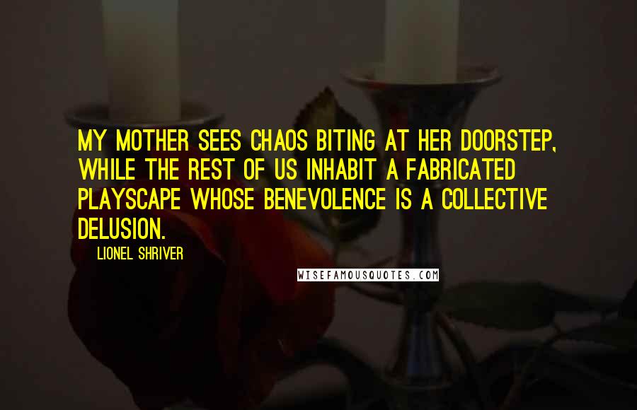 Lionel Shriver Quotes: my mother sees chaos biting at her doorstep, while the rest of us inhabit a fabricated playscape whose benevolence is a collective delusion.