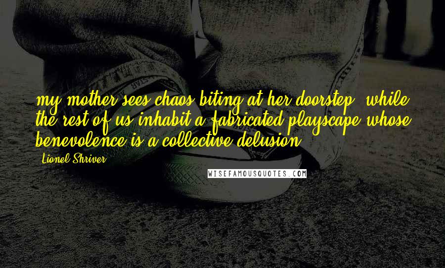 Lionel Shriver Quotes: my mother sees chaos biting at her doorstep, while the rest of us inhabit a fabricated playscape whose benevolence is a collective delusion.