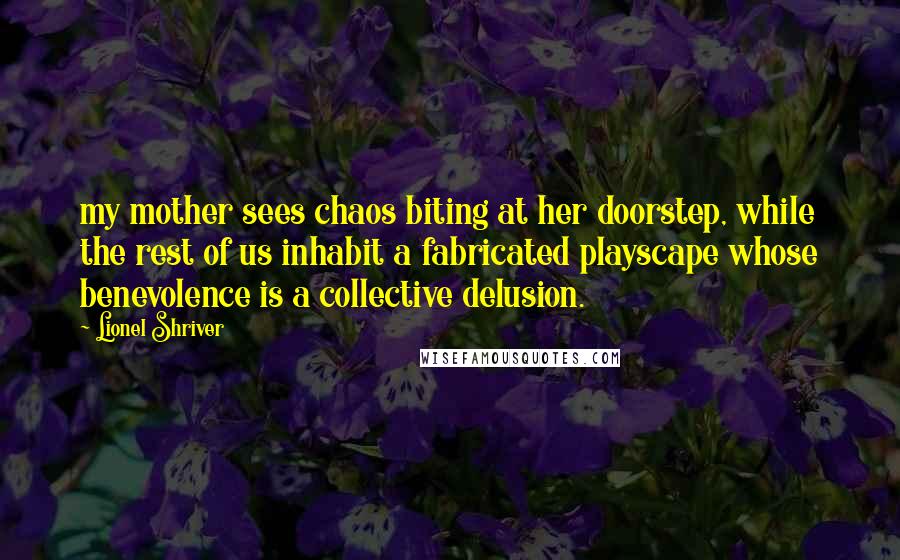Lionel Shriver Quotes: my mother sees chaos biting at her doorstep, while the rest of us inhabit a fabricated playscape whose benevolence is a collective delusion.