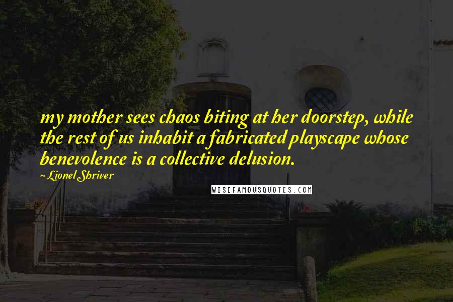 Lionel Shriver Quotes: my mother sees chaos biting at her doorstep, while the rest of us inhabit a fabricated playscape whose benevolence is a collective delusion.