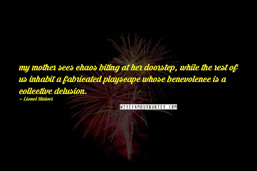 Lionel Shriver Quotes: my mother sees chaos biting at her doorstep, while the rest of us inhabit a fabricated playscape whose benevolence is a collective delusion.