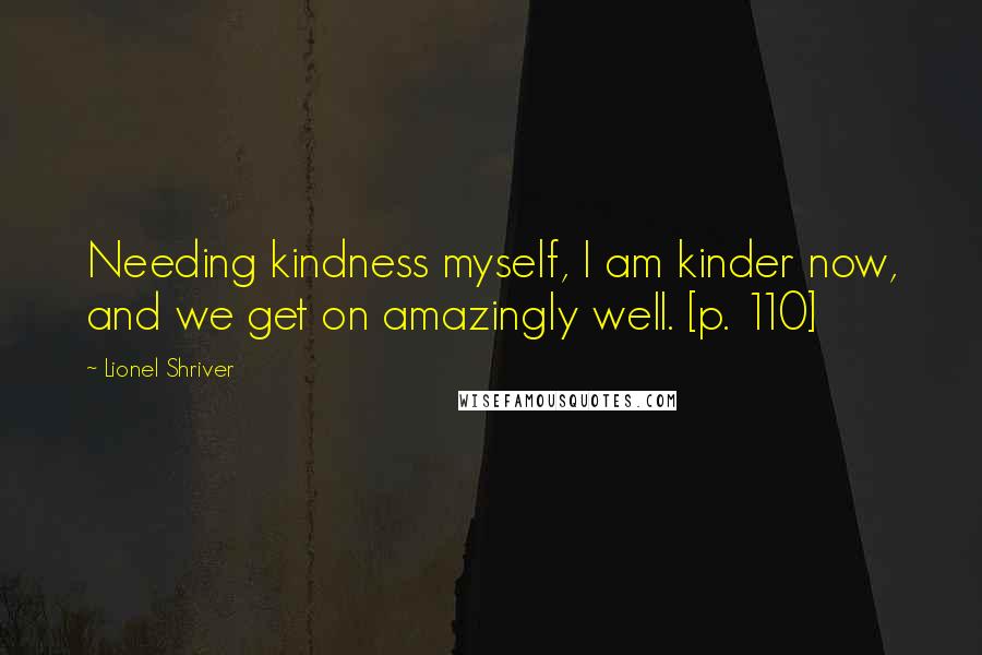 Lionel Shriver Quotes: Needing kindness myself, I am kinder now, and we get on amazingly well. [p. 110]