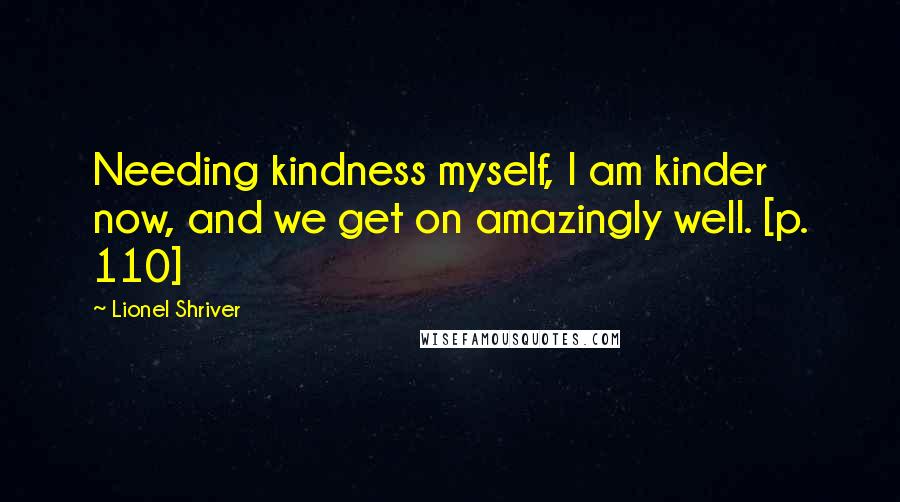 Lionel Shriver Quotes: Needing kindness myself, I am kinder now, and we get on amazingly well. [p. 110]