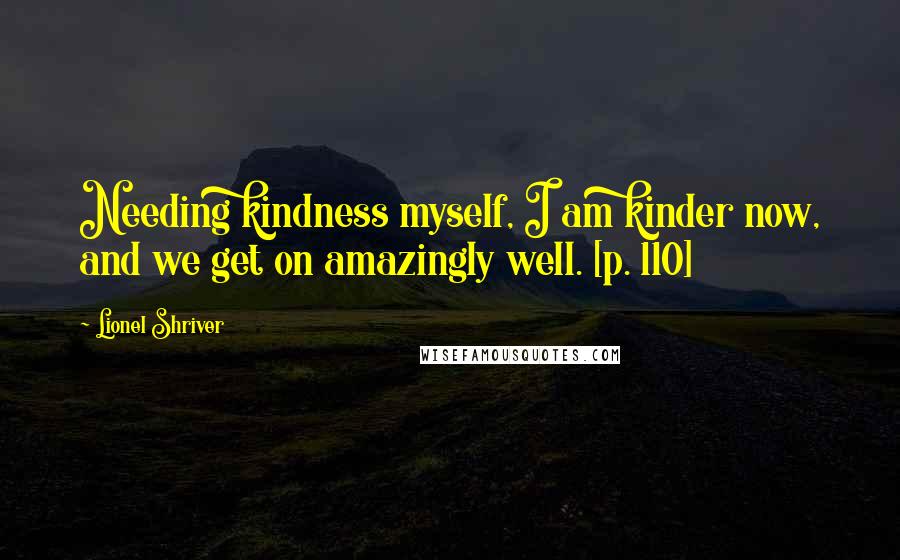 Lionel Shriver Quotes: Needing kindness myself, I am kinder now, and we get on amazingly well. [p. 110]