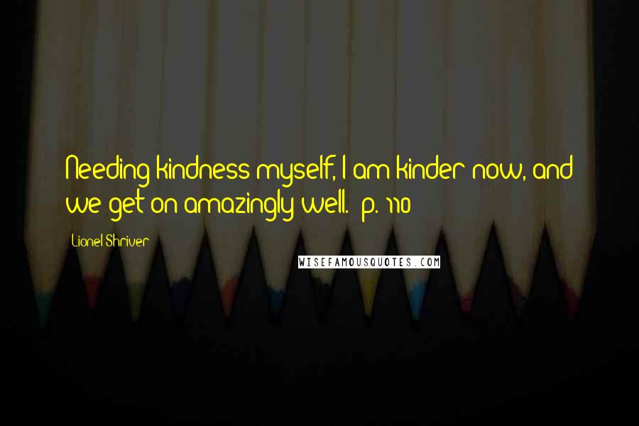 Lionel Shriver Quotes: Needing kindness myself, I am kinder now, and we get on amazingly well. [p. 110]