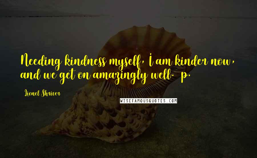 Lionel Shriver Quotes: Needing kindness myself, I am kinder now, and we get on amazingly well. [p. 110]