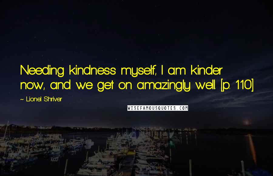 Lionel Shriver Quotes: Needing kindness myself, I am kinder now, and we get on amazingly well. [p. 110]