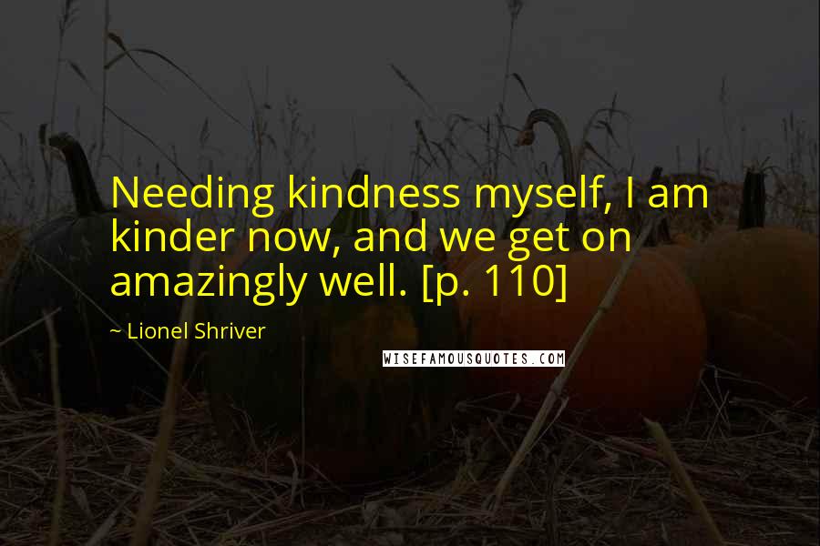 Lionel Shriver Quotes: Needing kindness myself, I am kinder now, and we get on amazingly well. [p. 110]