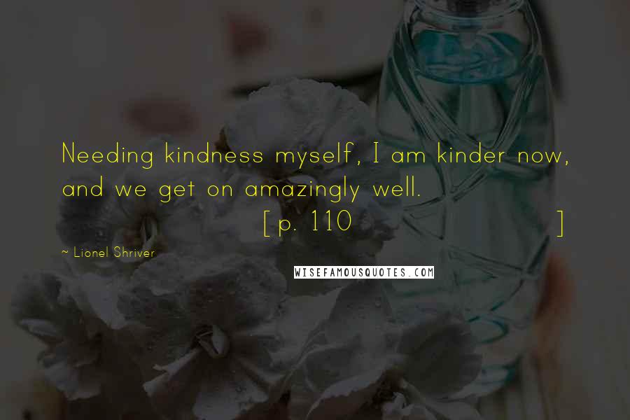 Lionel Shriver Quotes: Needing kindness myself, I am kinder now, and we get on amazingly well. [p. 110]