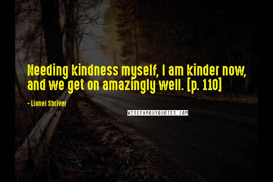 Lionel Shriver Quotes: Needing kindness myself, I am kinder now, and we get on amazingly well. [p. 110]