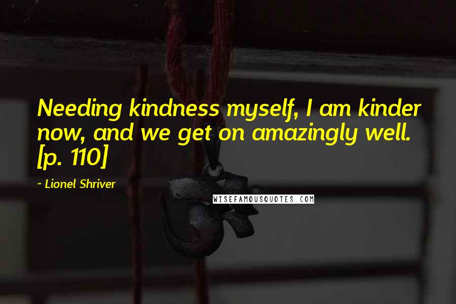 Lionel Shriver Quotes: Needing kindness myself, I am kinder now, and we get on amazingly well. [p. 110]
