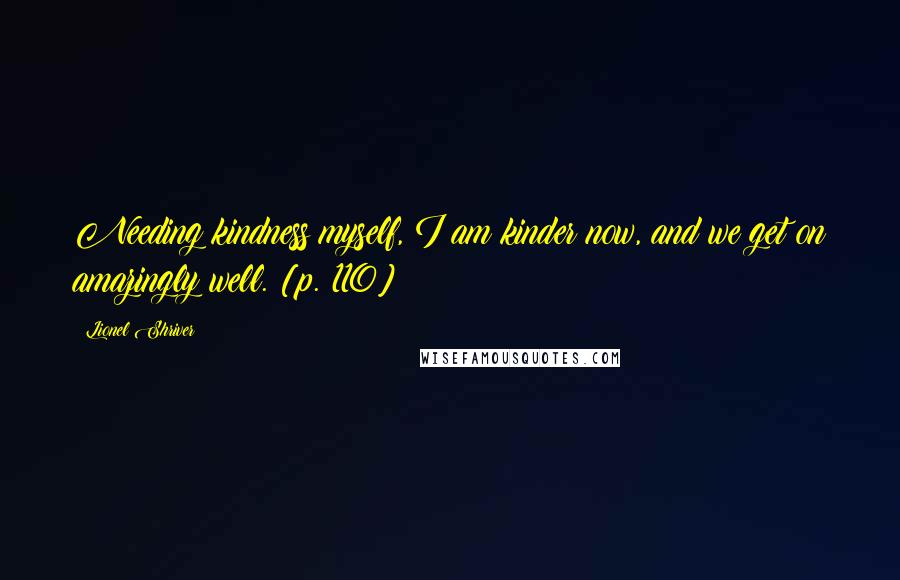 Lionel Shriver Quotes: Needing kindness myself, I am kinder now, and we get on amazingly well. [p. 110]