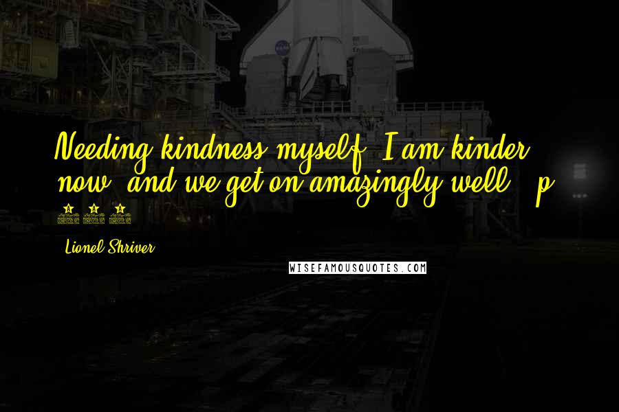 Lionel Shriver Quotes: Needing kindness myself, I am kinder now, and we get on amazingly well. [p. 110]