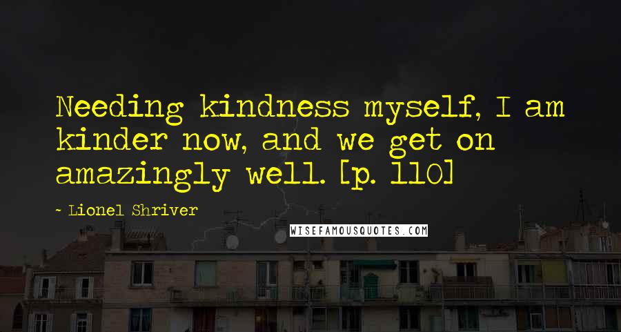 Lionel Shriver Quotes: Needing kindness myself, I am kinder now, and we get on amazingly well. [p. 110]