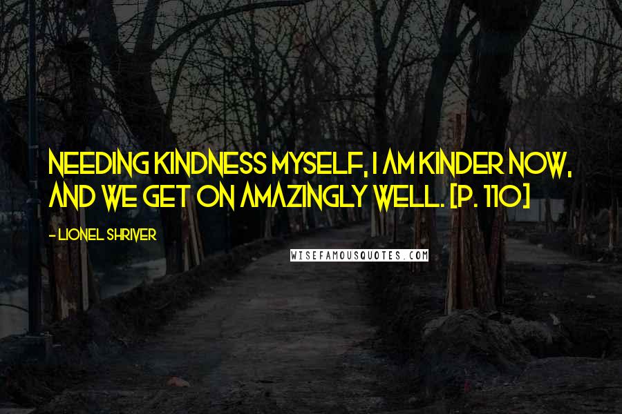 Lionel Shriver Quotes: Needing kindness myself, I am kinder now, and we get on amazingly well. [p. 110]