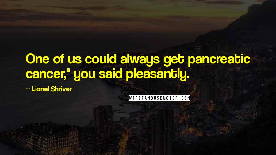 Lionel Shriver Quotes: One of us could always get pancreatic cancer," you said pleasantly.