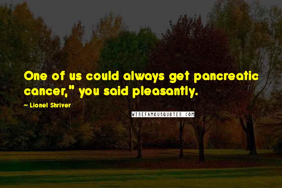 Lionel Shriver Quotes: One of us could always get pancreatic cancer," you said pleasantly.