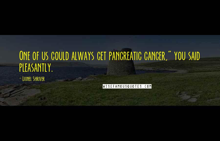 Lionel Shriver Quotes: One of us could always get pancreatic cancer," you said pleasantly.