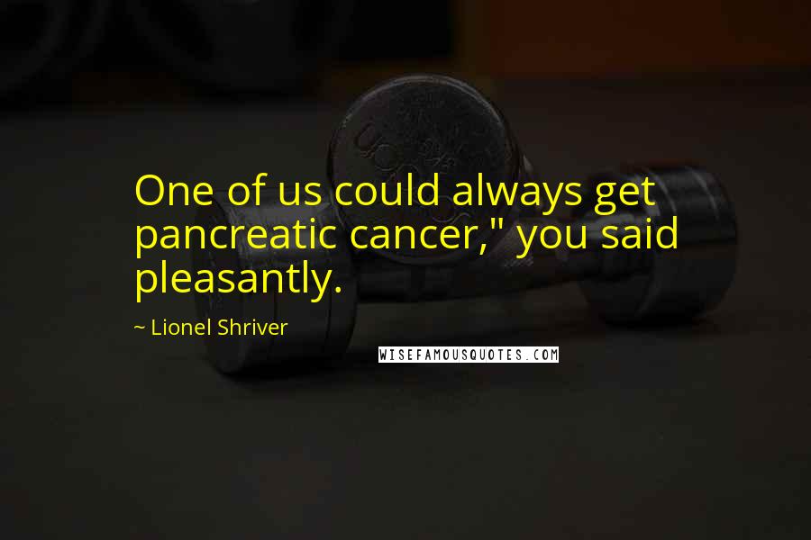 Lionel Shriver Quotes: One of us could always get pancreatic cancer," you said pleasantly.