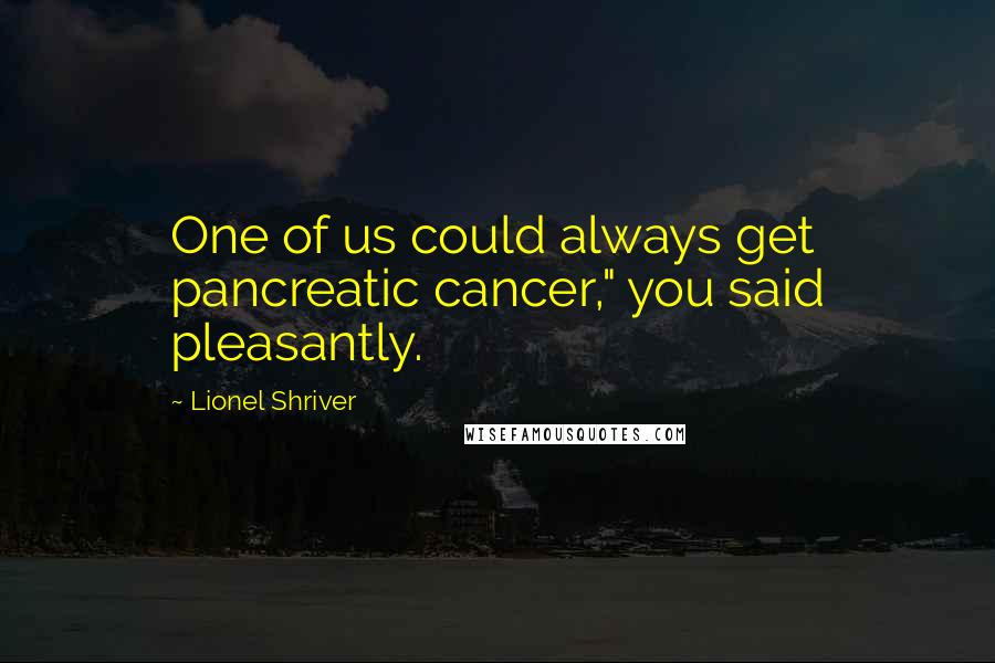 Lionel Shriver Quotes: One of us could always get pancreatic cancer," you said pleasantly.