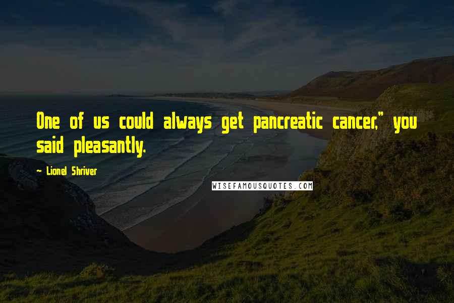 Lionel Shriver Quotes: One of us could always get pancreatic cancer," you said pleasantly.