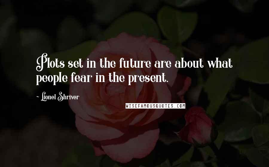 Lionel Shriver Quotes: Plots set in the future are about what people fear in the present.