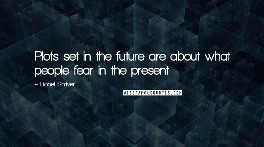 Lionel Shriver Quotes: Plots set in the future are about what people fear in the present.