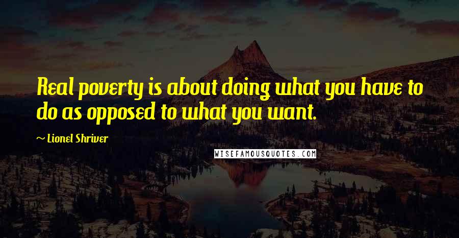 Lionel Shriver Quotes: Real poverty is about doing what you have to do as opposed to what you want.