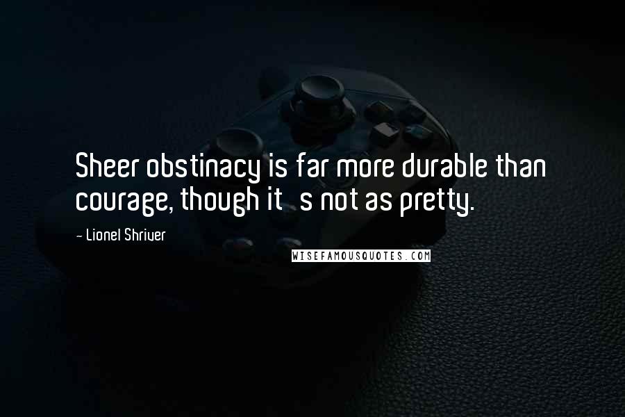 Lionel Shriver Quotes: Sheer obstinacy is far more durable than courage, though it's not as pretty.