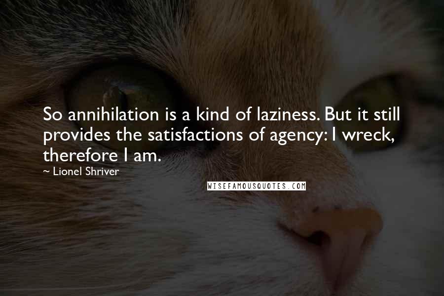 Lionel Shriver Quotes: So annihilation is a kind of laziness. But it still provides the satisfactions of agency: I wreck, therefore I am.