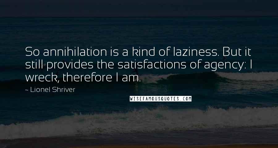 Lionel Shriver Quotes: So annihilation is a kind of laziness. But it still provides the satisfactions of agency: I wreck, therefore I am.