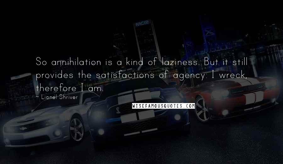 Lionel Shriver Quotes: So annihilation is a kind of laziness. But it still provides the satisfactions of agency: I wreck, therefore I am.