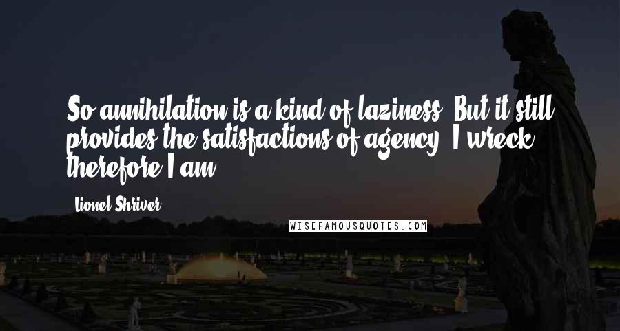 Lionel Shriver Quotes: So annihilation is a kind of laziness. But it still provides the satisfactions of agency: I wreck, therefore I am.