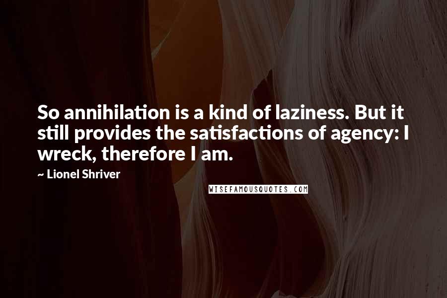 Lionel Shriver Quotes: So annihilation is a kind of laziness. But it still provides the satisfactions of agency: I wreck, therefore I am.