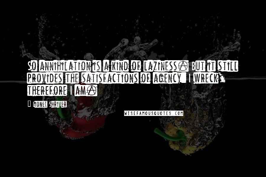 Lionel Shriver Quotes: So annihilation is a kind of laziness. But it still provides the satisfactions of agency: I wreck, therefore I am.