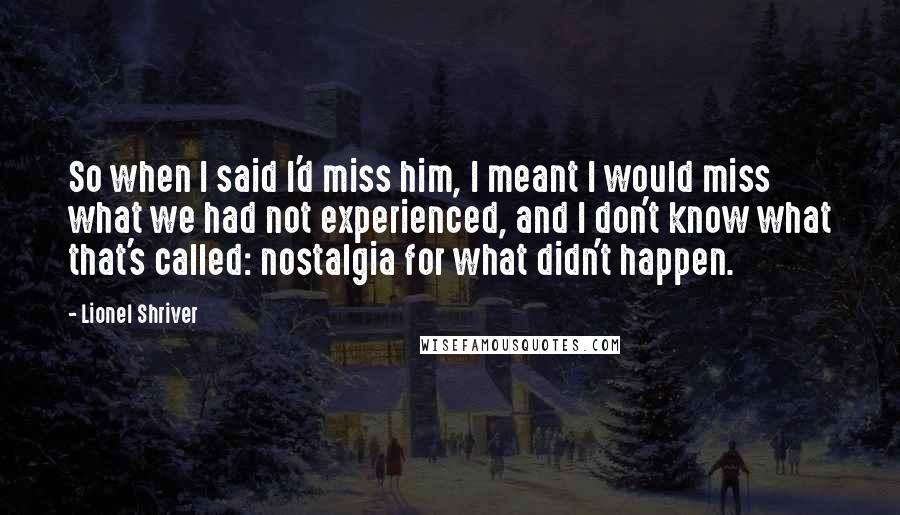 Lionel Shriver Quotes: So when I said I'd miss him, I meant I would miss what we had not experienced, and I don't know what that's called: nostalgia for what didn't happen.