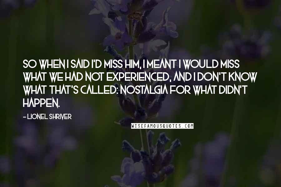 Lionel Shriver Quotes: So when I said I'd miss him, I meant I would miss what we had not experienced, and I don't know what that's called: nostalgia for what didn't happen.