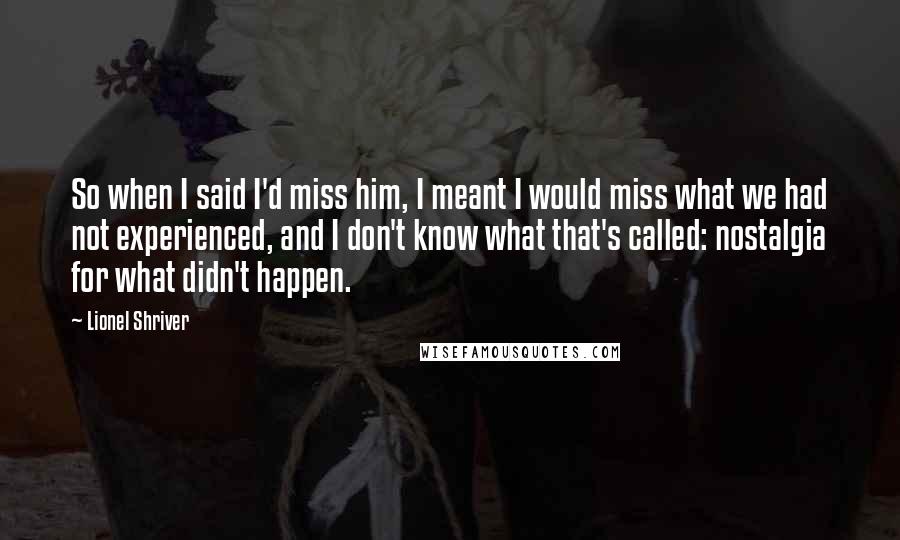 Lionel Shriver Quotes: So when I said I'd miss him, I meant I would miss what we had not experienced, and I don't know what that's called: nostalgia for what didn't happen.