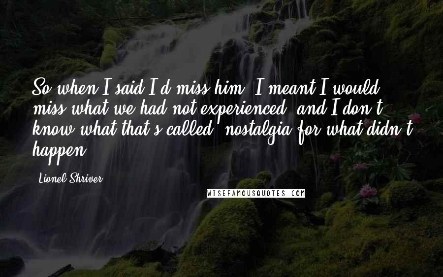 Lionel Shriver Quotes: So when I said I'd miss him, I meant I would miss what we had not experienced, and I don't know what that's called: nostalgia for what didn't happen.