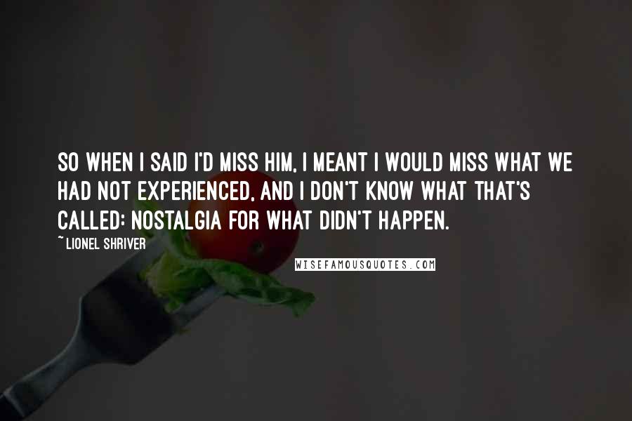 Lionel Shriver Quotes: So when I said I'd miss him, I meant I would miss what we had not experienced, and I don't know what that's called: nostalgia for what didn't happen.