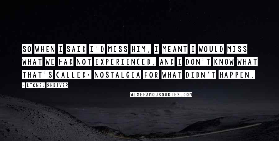 Lionel Shriver Quotes: So when I said I'd miss him, I meant I would miss what we had not experienced, and I don't know what that's called: nostalgia for what didn't happen.