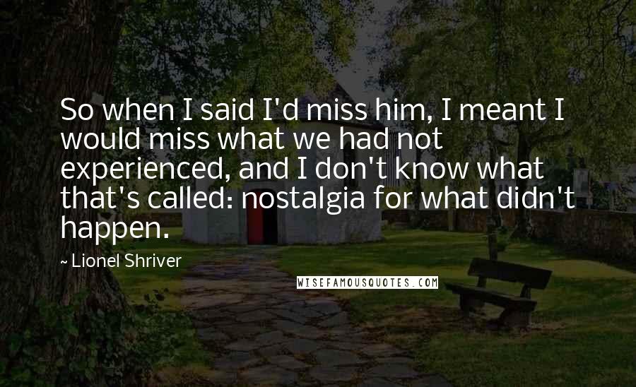 Lionel Shriver Quotes: So when I said I'd miss him, I meant I would miss what we had not experienced, and I don't know what that's called: nostalgia for what didn't happen.