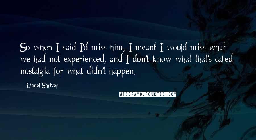 Lionel Shriver Quotes: So when I said I'd miss him, I meant I would miss what we had not experienced, and I don't know what that's called: nostalgia for what didn't happen.