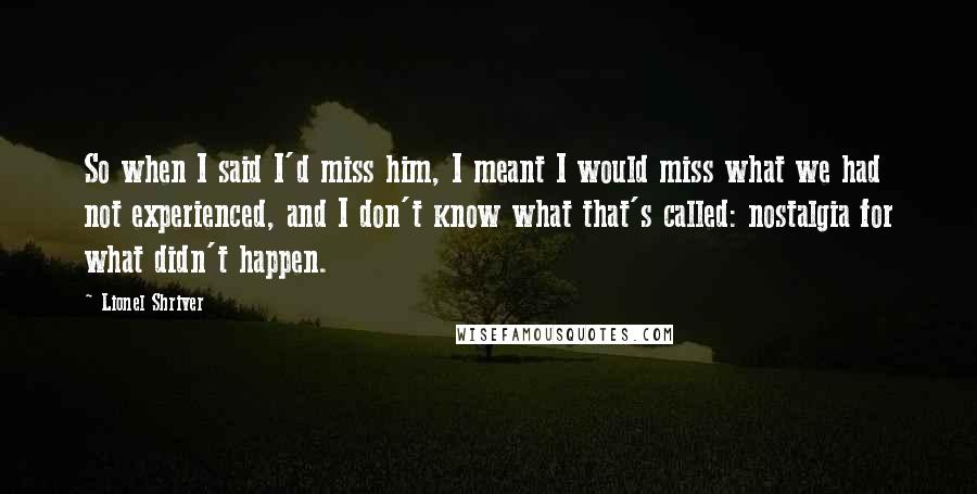 Lionel Shriver Quotes: So when I said I'd miss him, I meant I would miss what we had not experienced, and I don't know what that's called: nostalgia for what didn't happen.