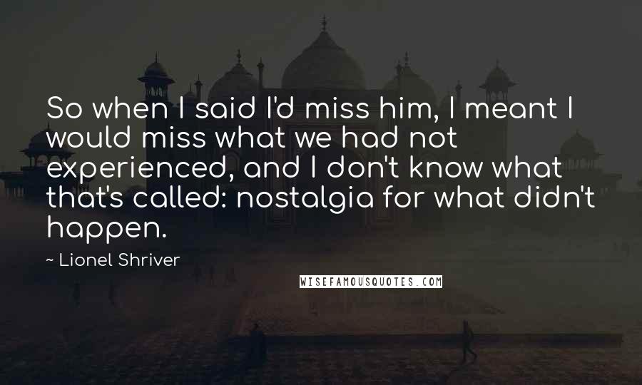 Lionel Shriver Quotes: So when I said I'd miss him, I meant I would miss what we had not experienced, and I don't know what that's called: nostalgia for what didn't happen.