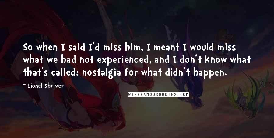 Lionel Shriver Quotes: So when I said I'd miss him, I meant I would miss what we had not experienced, and I don't know what that's called: nostalgia for what didn't happen.