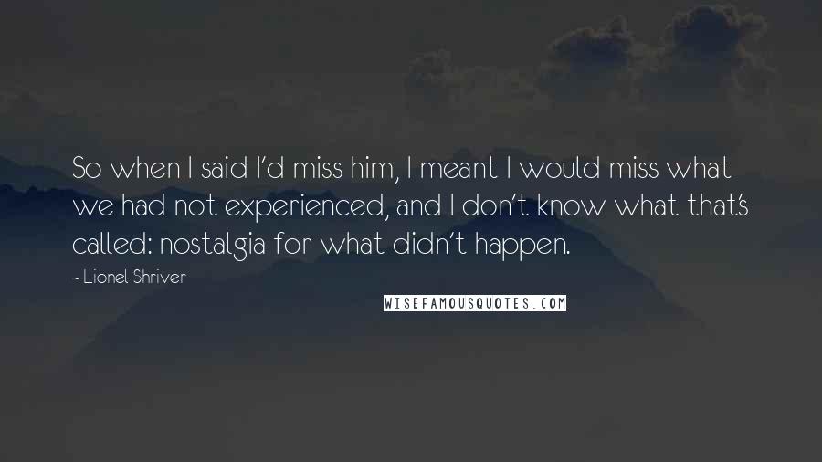 Lionel Shriver Quotes: So when I said I'd miss him, I meant I would miss what we had not experienced, and I don't know what that's called: nostalgia for what didn't happen.