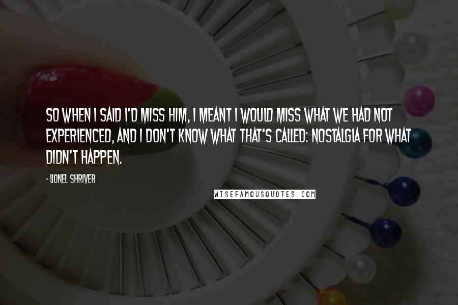 Lionel Shriver Quotes: So when I said I'd miss him, I meant I would miss what we had not experienced, and I don't know what that's called: nostalgia for what didn't happen.